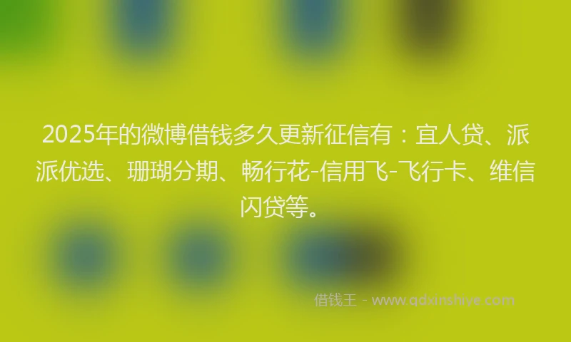 2025年的微博借钱多久更新征信有：宜人贷、派派优选、珊瑚分期、畅行花-信用飞-飞行卡、维信闪贷等。