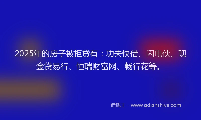 2025年的房子被拒贷有：功夫快借、闪电侠、现金贷易行、恒瑞财富网、畅行花等。