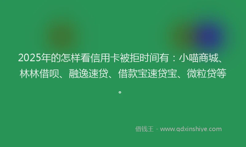 2025年的怎样看信用卡被拒时间有：小喵商城、林林借呗、融逸速贷、借款宝速贷宝、微粒贷等。