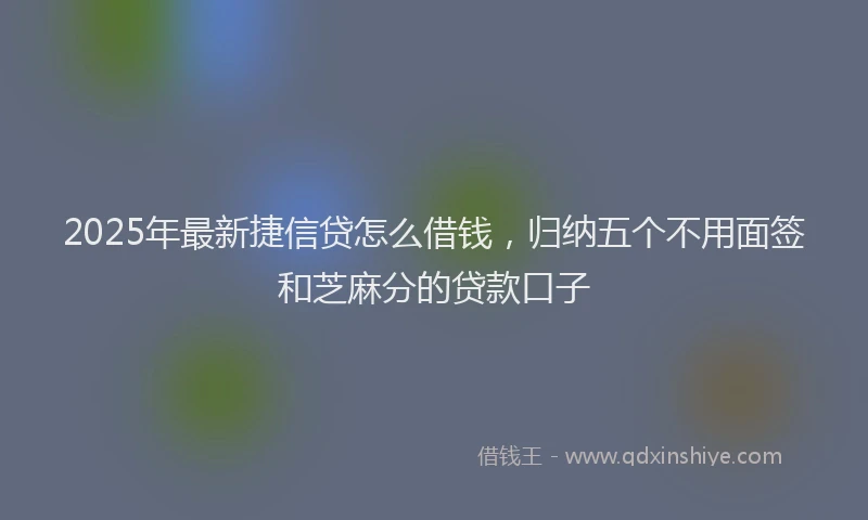 2025年最新捷信贷怎么借钱，归纳五个不用面签和芝麻分的贷款口子