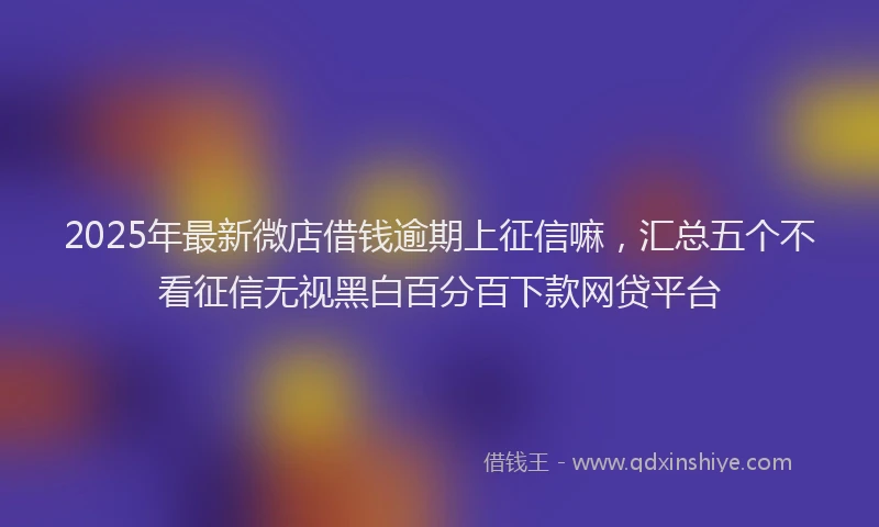 2025年最新微店借钱逾期上征信嘛，汇总五个不看征信无视黑白百分百下款网贷平台
