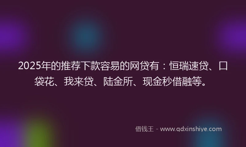 2025年的推荐下款容易的网贷有：恒瑞速贷、口袋花、我来贷、陆金所、现金秒借融等。