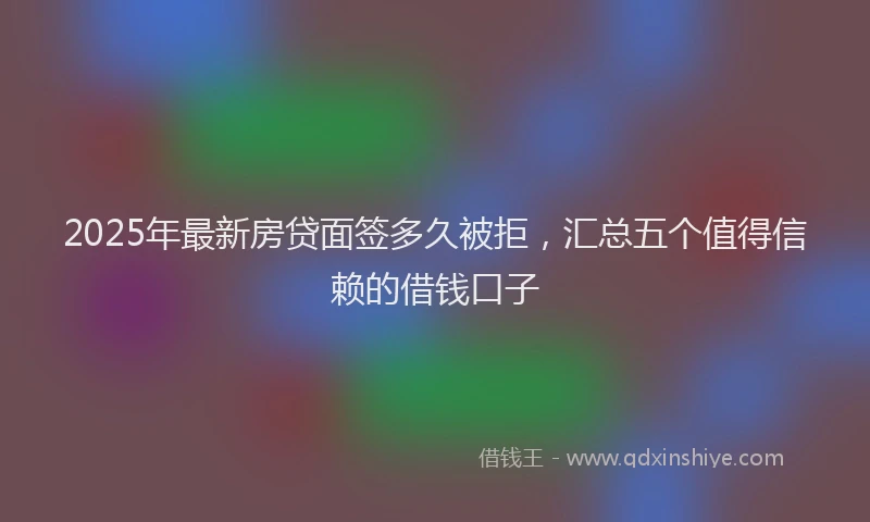 2025年最新房贷面签多久被拒，汇总五个值得信赖的借钱口子