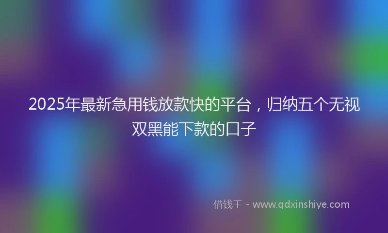 2025年最新急用钱放款快的平台，归纳五个无视双黑能下款的口子
