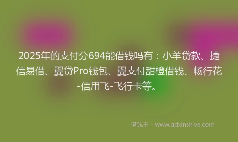 2025年的支付分694能借钱吗有：小羊贷款、捷信易借、翼贷Pro钱包、翼支付甜橙借钱、畅行花-信用飞-飞行卡等。
