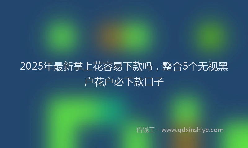 2025年最新掌上花容易下款吗，整合5个无视黑户花户必下款口子