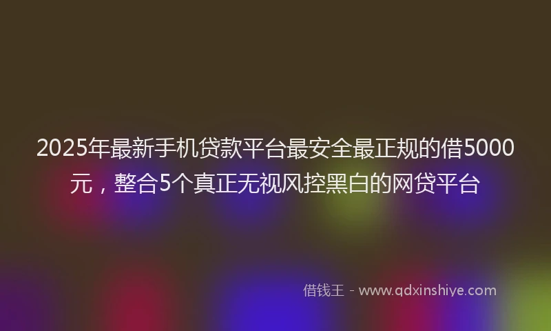 2025年最新手机贷款平台最安全最正规的借5000元，整合5个真正无视风控黑白的网贷平台