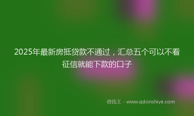 2025年最新房抵贷款不通过，汇总五个可以不看征信就能下款的口子