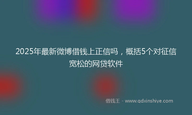 2025年最新微博借钱上正信吗，概括5个对征信宽松的网贷软件