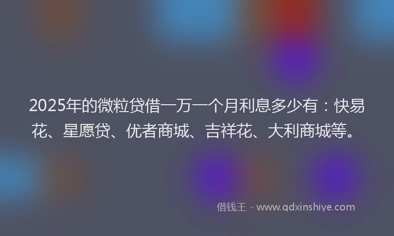 2025年的微粒贷借一万一个月利息多少有：快易花、星愿贷、优者商城、吉祥花、大利商城等。