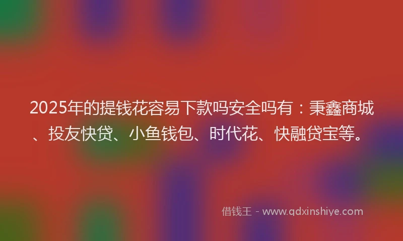 2025年的提钱花容易下款吗安全吗有：秉鑫商城、投友快贷、小鱼钱包、时代花、快融贷宝等。