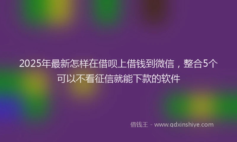 2025年最新怎样在借呗上借钱到微信，整合5个可以不看征信就能下款的软件