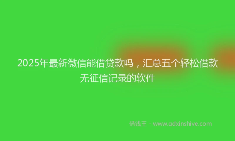 2025年最新微信能借贷款吗，汇总五个轻松借款无征信记录的软件