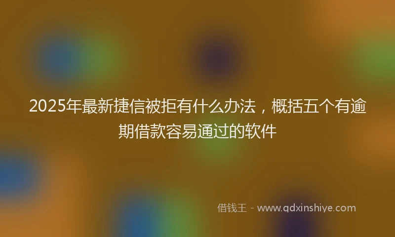 2025年最新捷信被拒有什么办法，概括五个有逾期借款容易通过的软件