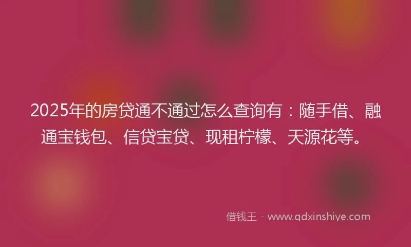 2025年的房贷通不通过怎么查询有：随手借、融通宝钱包、信贷宝贷、现租柠檬、天源花等。