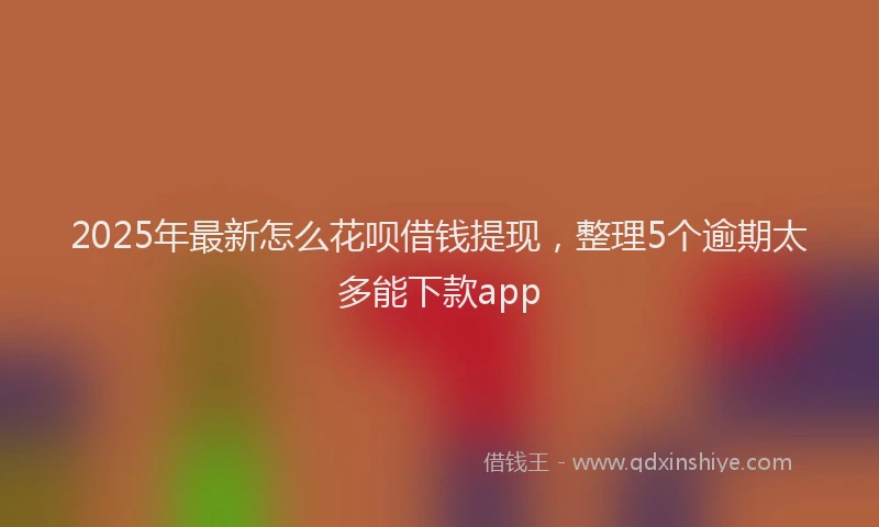 2025年最新怎么花呗借钱提现，整理5个逾期太多能下款app