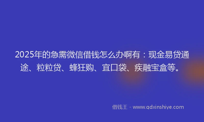 2025年的急需微信借钱怎么办啊有：现金易贷通途、粒粒贷、蜂狂购、宜口袋、疾融宝盒等。