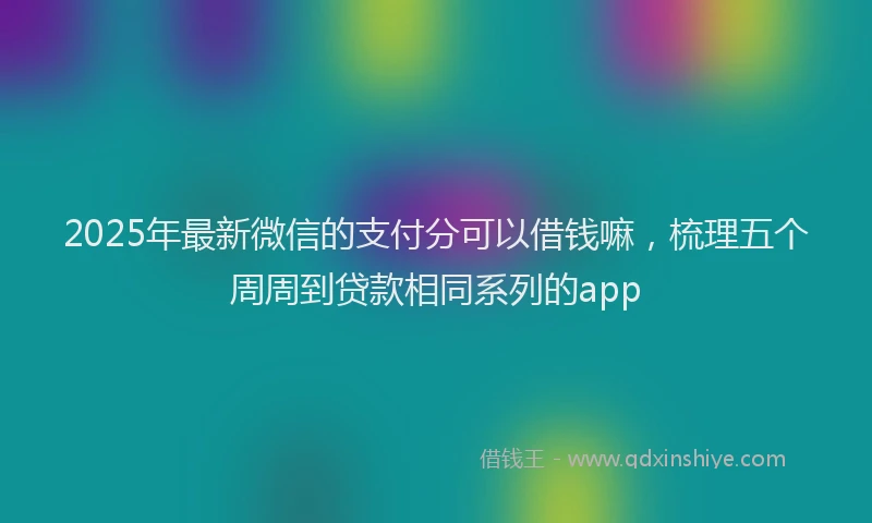 2025年最新微信的支付分可以借钱嘛，梳理五个周周到贷款相同系列的app