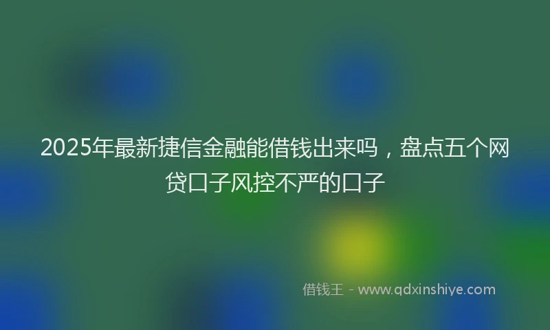 2025年最新捷信金融能借钱出来吗，盘点五个网贷口子风控不严的口子