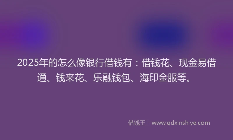 2025年的怎么像银行借钱有：借钱花、现金易借通、钱来花、乐融钱包、海印金服等。