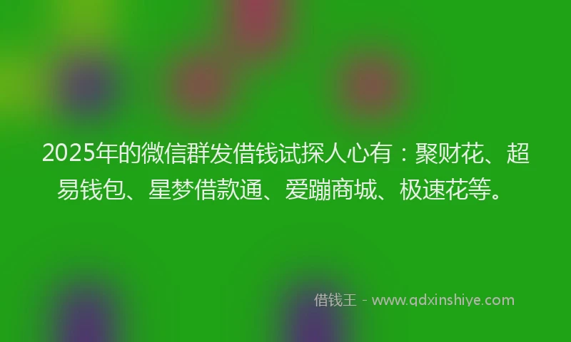 2025年的微信群发借钱试探人心有：聚财花、超易钱包、星梦借款通、爱蹦商城、极速花等。