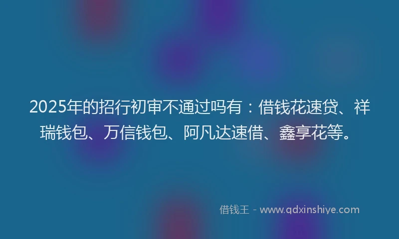 2025年的招行初审不通过吗有：借钱花速贷、祥瑞钱包、万信钱包、阿凡达速借、鑫享花等。
