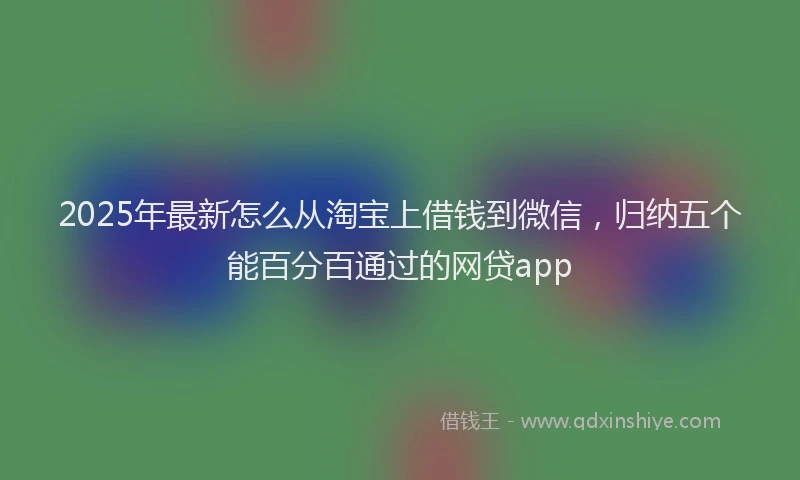 2025年最新怎么从淘宝上借钱到微信，归纳五个能百分百通过的网贷app