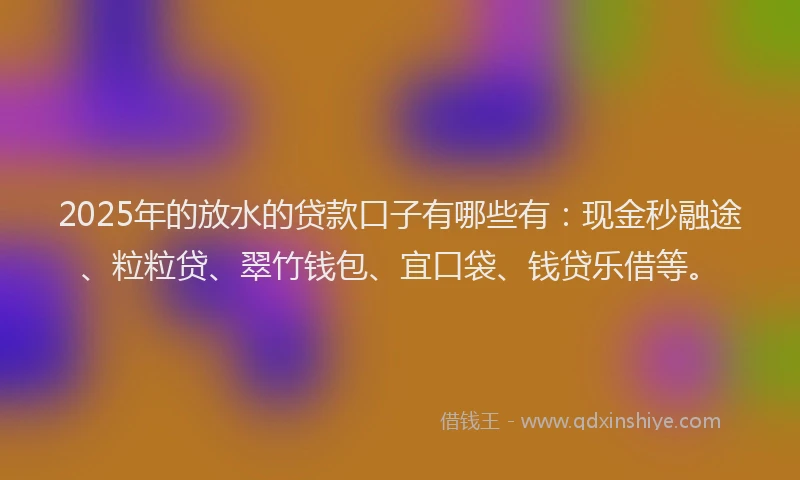 2025年的放水的贷款口子有哪些有：现金秒融途、粒粒贷、翠竹钱包、宜口袋、钱贷乐借等。