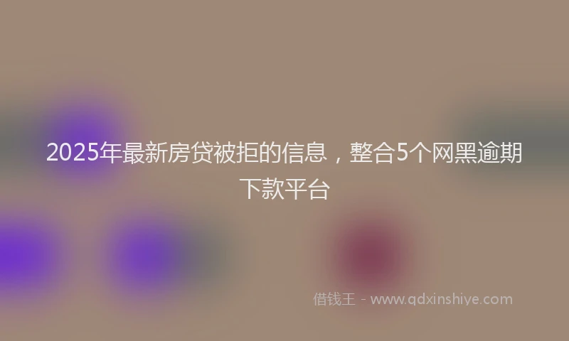 2025年最新房贷被拒的信息，整合5个网黑逾期下款平台