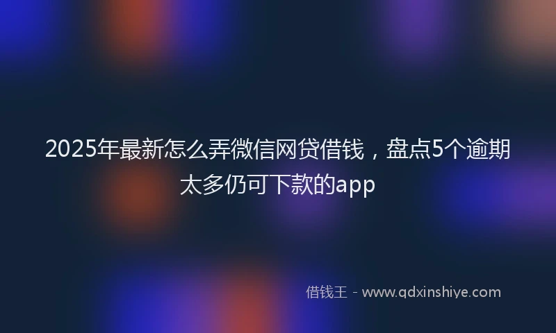 2025年最新怎么弄微信网贷借钱，盘点5个逾期太多仍可下款的app