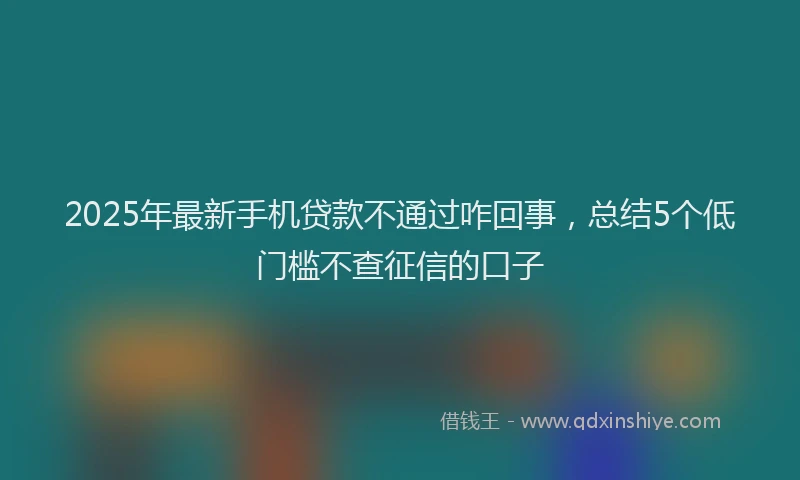 2025年最新手机贷款不通过咋回事，总结5个低门槛不查征信的口子