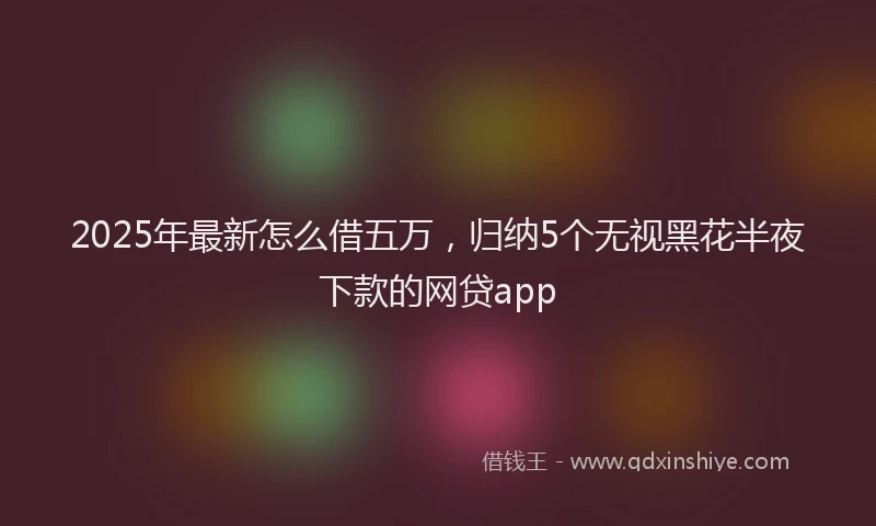 2025年最新怎么借五万，归纳5个无视黑花半夜下款的网贷app