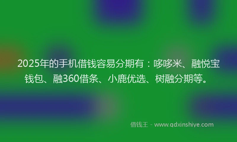 2025年的手机借钱容易分期有：哆哆米、融悦宝钱包、融360借条、小鹿优选、树融分期等。