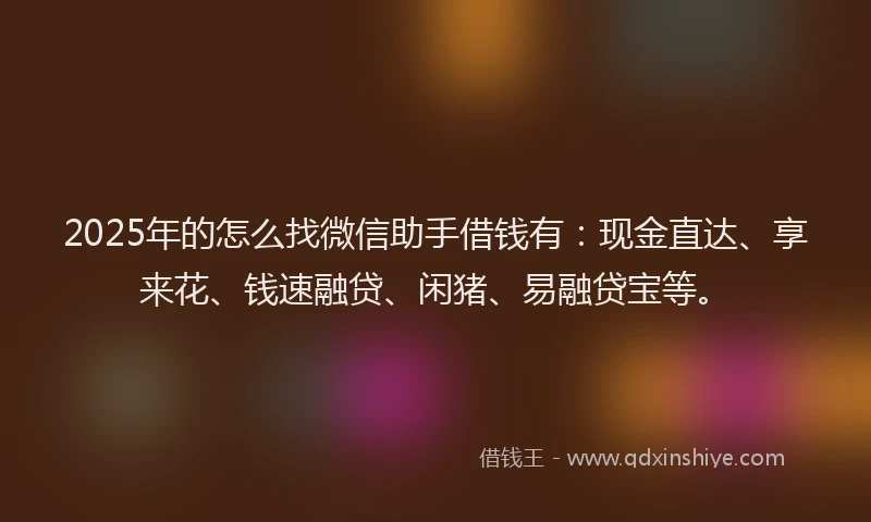 2025年的怎么找微信助手借钱有：现金直达、享来花、钱速融贷、闲猪、易融贷宝等。