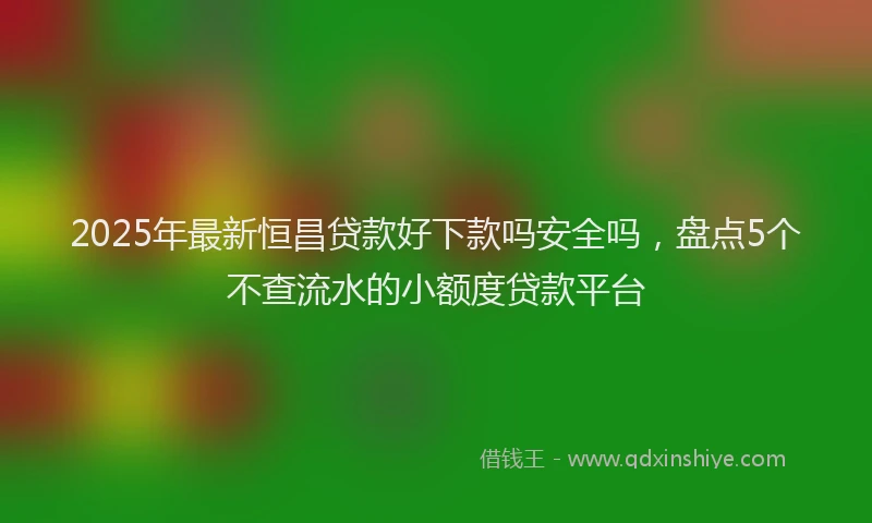 2025年最新恒昌贷款好下款吗安全吗，盘点5个不查流水的小额度贷款平台