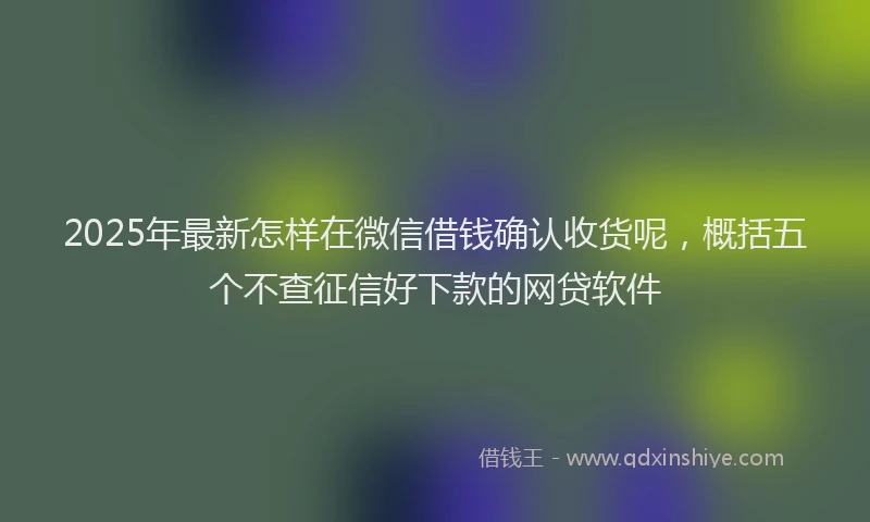 2025年最新怎样在微信借钱确认收货呢，概括五个不查征信好下款的网贷软件