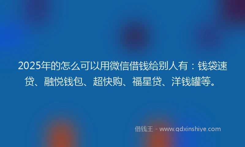 2025年的怎么可以用微信借钱给别人有：钱袋速贷、融悦钱包、超快购、福星贷、洋钱罐等。