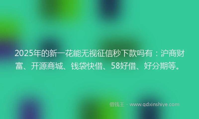 2025年的新一花能无视征信秒下款吗有：沪商财富、开源商城、钱袋快借、58好借、好分期等。