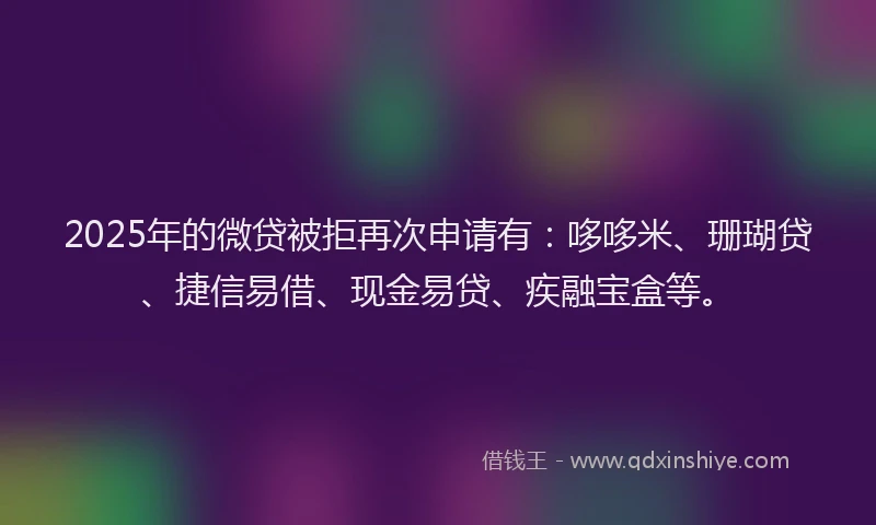 2025年的微贷被拒再次申请有：哆哆米、珊瑚贷、捷信易借、现金易贷、疾融宝盒等。