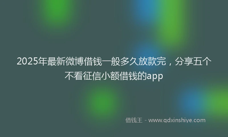 2025年最新微博借钱一般多久放款完，分享五个不看征信小额借钱的app