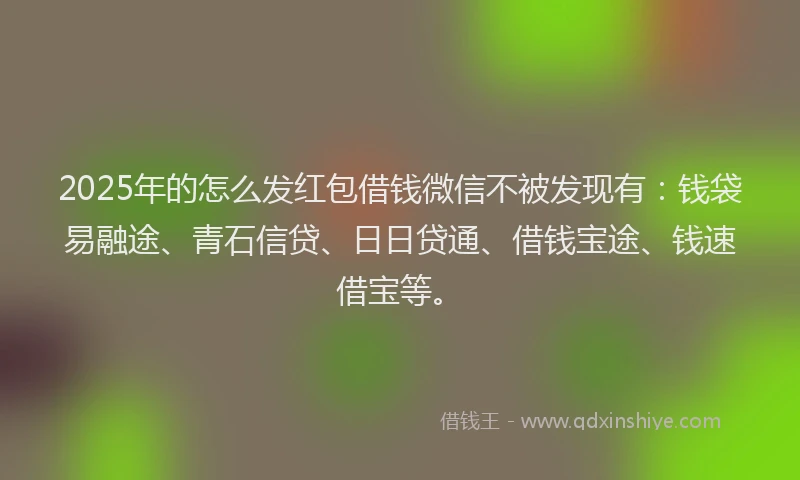 2025年的怎么发红包借钱微信不被发现有：钱袋易融途、青石信贷、日日贷通、借钱宝途、钱速借宝等。