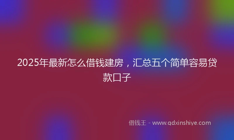 2025年最新怎么借钱建房，汇总五个简单容易贷款口子