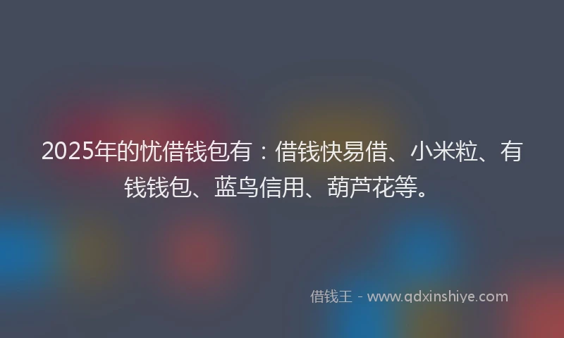2025年的忧借钱包有：借钱快易借、小米粒、有钱钱包、蓝鸟信用、葫芦花等。