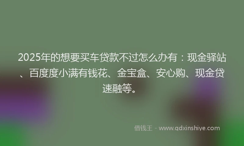 2025年的想要买车贷款不过怎么办有：现金驿站、百度度小满有钱花、金宝盒、安心购、现金贷速融等。