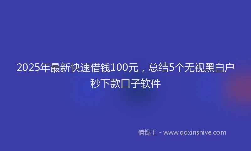 2025年最新快速借钱100元，总结5个无视黑白户秒下款口子软件