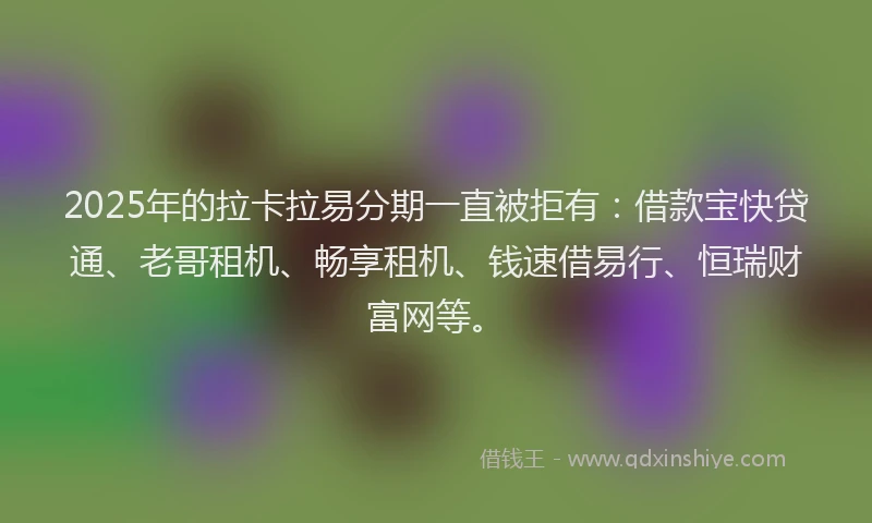 2025年的拉卡拉易分期一直被拒有：借款宝快贷通、老哥租机、畅享租机、钱速借易行、恒瑞财富网等。