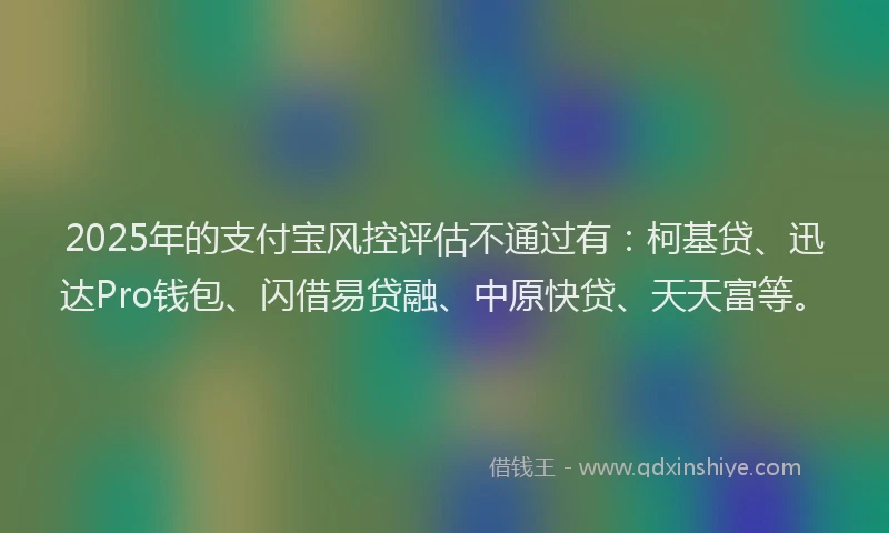 2025年的支付宝风控评估不通过有：柯基贷、迅达Pro钱包、闪借易贷融、中原快贷、天天富等。
