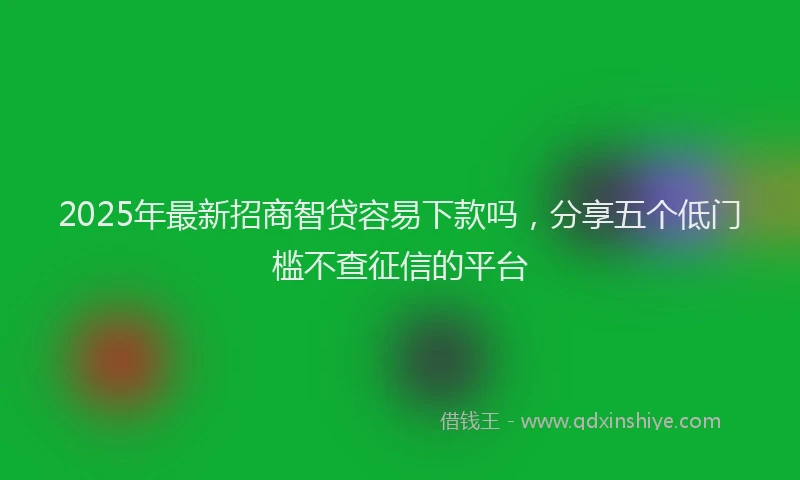 2025年最新招商智贷容易下款吗，分享五个低门槛不查征信的平台