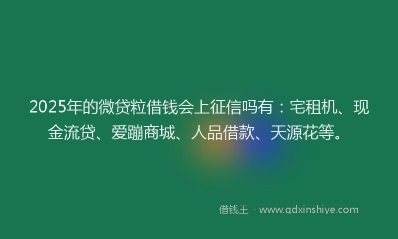 2025年的微贷粒借钱会上征信吗有：宅租机、现金流贷、爱蹦商城、人品借款、天源花等。