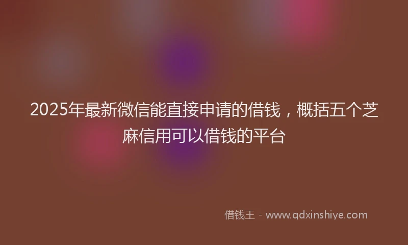 2025年最新微信能直接申请的借钱，概括五个芝麻信用可以借钱的平台